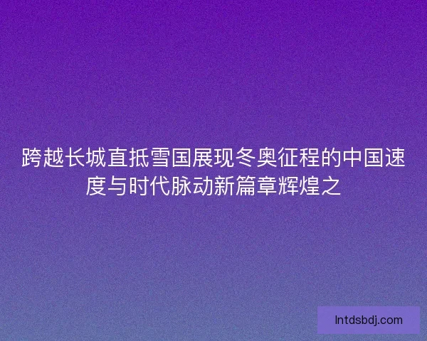 跨越长城直抵雪国展现冬奥征程的中国速度与时代脉动新篇章辉煌之