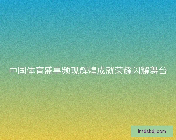 中国体育盛事频现辉煌成就荣耀闪耀舞台